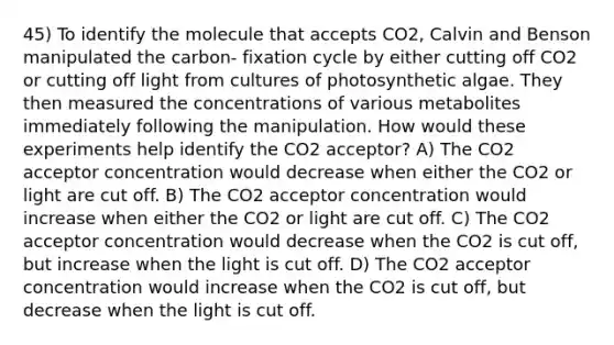 45) To identify the molecule that accepts CO2, Calvin and Benson manipulated the carbon- fixation cycle by either cutting off CO2 or cutting off light from cultures of photosynthetic algae. They then measured the concentrations of various metabolites immediately following the manipulation. How would these experiments help identify the CO2 acceptor? A) The CO2 acceptor concentration would decrease when either the CO2 or light are cut off. B) The CO2 acceptor concentration would increase when either the CO2 or light are cut off. C) The CO2 acceptor concentration would decrease when the CO2 is cut off, but increase when the light is cut off. D) The CO2 acceptor concentration would increase when the CO2 is cut off, but decrease when the light is cut off.