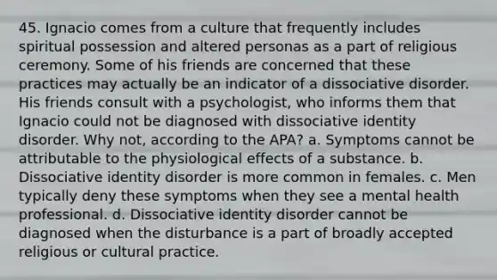 45. Ignacio comes from a culture that frequently includes spiritual possession and altered personas as a part of religious ceremony. Some of his friends are concerned that these practices may actually be an indicator of a dissociative disorder. His friends consult with a psychologist, who informs them that Ignacio could not be diagnosed with dissociative identity disorder. Why not, according to the APA? a. Symptoms cannot be attributable to the physiological effects of a substance. b. Dissociative identity disorder is more common in females. c. Men typically deny these symptoms when they see a mental health professional. d. Dissociative identity disorder cannot be diagnosed when the disturbance is a part of broadly accepted religious or cultural practice.