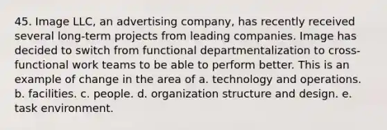 45. Image LLC, an advertising company, has recently received several long-term projects from leading companies. Image has decided to switch from functional departmentalization to cross-functional work teams to be able to perform better. This is an example of change in the area of a. technology and operations. b. facilities. c. people. d. organization structure and design. e. task environment.