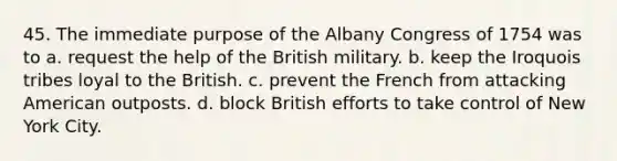 45. The immediate purpose of the Albany Congress of 1754 was to a. request the help of the British military. b. keep the Iroquois tribes loyal to the British. c. prevent the French from attacking American outposts. d. block British efforts to take control of New York City.