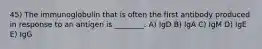 45) The immunoglobulin that is often the first antibody produced in response to an antigen is ________. A) IgD B) IgA C) IgM D) IgE E) IgG
