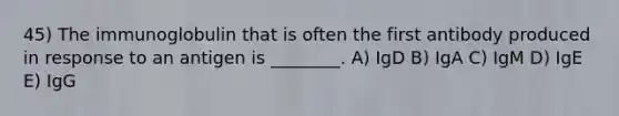 45) The immunoglobulin that is often the first antibody produced in response to an antigen is ________. A) IgD B) IgA C) IgM D) IgE E) IgG