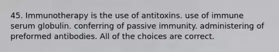 45. Immunotherapy is the use of antitoxins. use of immune serum globulin. conferring of passive immunity. administering of preformed antibodies. All of the choices are correct.