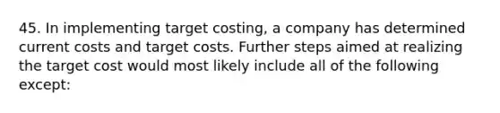 45. In implementing target costing, a company has determined current costs and target costs. Further steps aimed at realizing the target cost would most likely include all of the following except: