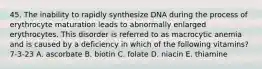 45. The inability to rapidly synthesize DNA during the process of erythrocyte maturation leads to abnormally enlarged erythrocytes. This disorder is referred to as macrocytic anemia and is caused by a deficiency in which of the following vitamins? 7-3-23 A. ascorbate B. biotin C. folate D. niacin E. thiamine