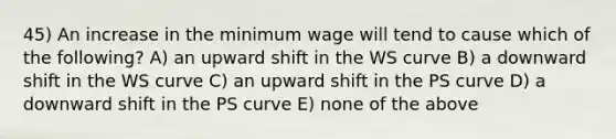 45) An increase in the minimum wage will tend to cause which of the following? A) an upward shift in the WS curve B) a downward shift in the WS curve C) an upward shift in the PS curve D) a downward shift in the PS curve E) none of the above