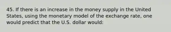 45. If there is an increase in the money supply in the United States, using the monetary model of the exchange rate, one would predict that the U.S. dollar would: