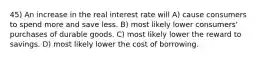 45) An increase in the real interest rate will A) cause consumers to spend more and save less. B) most likely lower consumers' purchases of durable goods. C) most likely lower the reward to savings. D) most likely lower the cost of borrowing.