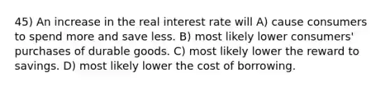 45) An increase in the real interest rate will A) cause consumers to spend more and save less. B) most likely lower consumers' purchases of durable goods. C) most likely lower the reward to savings. D) most likely lower the cost of borrowing.