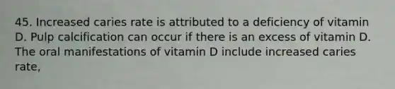 45. Increased caries rate is attributed to a deficiency of vitamin D. Pulp calcification can occur if there is an excess of vitamin D. The oral manifestations of vitamin D include increased caries rate,