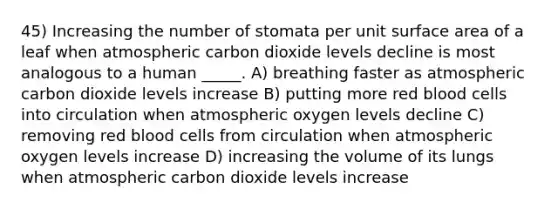 45) Increasing the number of stomata per unit surface area of a leaf when atmospheric carbon dioxide levels decline is most analogous to a human _____. A) breathing faster as atmospheric carbon dioxide levels increase B) putting more red blood cells into circulation when atmospheric oxygen levels decline C) removing red blood cells from circulation when atmospheric oxygen levels increase D) increasing the volume of its lungs when atmospheric carbon dioxide levels increase