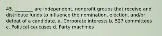 45. ________ are independent, nonprofit groups that receive and distribute funds to influence the nomination, election, and/or defeat of a candidate. a. Corporate interests b. 527 committees c. Political caucuses d. Party machines