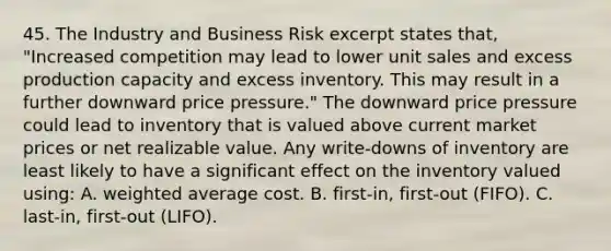 45. The Industry and Business Risk excerpt states that, "Increased competition may lead to lower unit sales and excess production capacity and excess inventory. This may result in a further downward price pressure." The downward price pressure could lead to inventory that is valued above current market prices or net realizable value. Any write-downs of inventory are least likely to have a significant effect on the inventory valued using: A. weighted average cost. B. first-in, first-out (FIFO). C. last-in, first-out (LIFO).