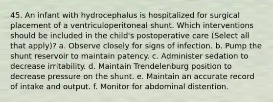 45. An infant with hydrocephalus is hospitalized for surgical placement of a ventriculoperitoneal shunt. Which interventions should be included in the child's postoperative care (Select all that apply)? a. Observe closely for signs of infection. b. Pump the shunt reservoir to maintain patency. c. Administer sedation to decrease irritability. d. Maintain Trendelenburg position to decrease pressure on the shunt. e. Maintain an accurate record of intake and output. f. Monitor for abdominal distention.