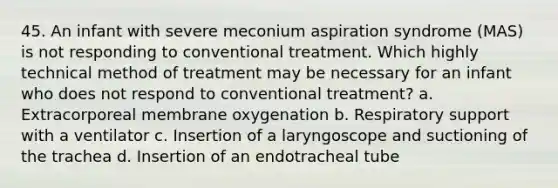 45. An infant with severe meconium aspiration syndrome (MAS) is not responding to conventional treatment. Which highly technical method of treatment may be necessary for an infant who does not respond to conventional treatment? a. Extracorporeal membrane oxygenation b. Respiratory support with a ventilator c. Insertion of a laryngoscope and suctioning of the trachea d. Insertion of an endotracheal tube