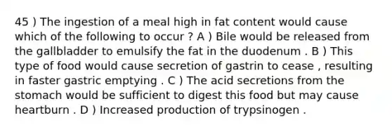 45 ) The ingestion of a meal high in fat content would cause which of the following to occur ? A ) Bile would be released from the gallbladder to emulsify the fat in the duodenum . B ) This type of food would cause secretion of gastrin to cease , resulting in faster gastric emptying . C ) The acid secretions from <a href='https://www.questionai.com/knowledge/kLccSGjkt8-the-stomach' class='anchor-knowledge'>the stomach</a> would be sufficient to digest this food but may cause heartburn . D ) Increased production of trypsinogen .