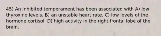 45) An inhibited temperament has been associated with A) low thyroxine levels. B) an unstable heart rate. C) low levels of the hormone cortisol. D) high activity in the right frontal lobe of the brain.