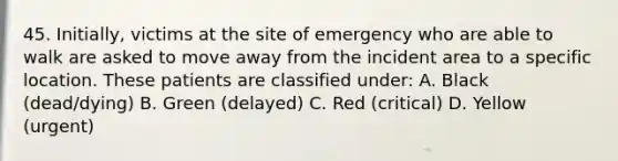 45. Initially, victims at the site of emergency who are able to walk are asked to move away from the incident area to a specific location. These patients are classified under: A. Black (dead/dying) B. Green (delayed) C. Red (critical) D. Yellow (urgent)