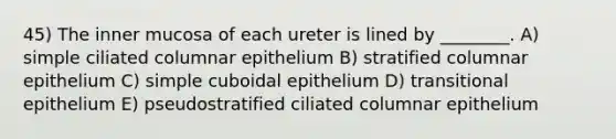 45) The inner mucosa of each ureter is lined by ________. A) simple ciliated columnar epithelium B) stratified columnar epithelium C) simple cuboidal epithelium D) transitional epithelium E) pseudostratified ciliated columnar epithelium