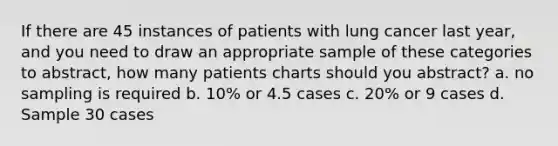 If there are 45 instances of patients with lung cancer last year, and you need to draw an appropriate sample of these categories to abstract, how many patients charts should you abstract? a. no sampling is required b. 10% or 4.5 cases c. 20% or 9 cases d. Sample 30 cases