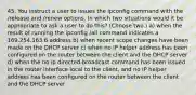 45. You instruct a user to issues the ipconfig command with the /release and /renew options. In which two situations would it be appropriate to ask a user to do this? (Choose two.) a) when the result of running the ipconfig /all command indicates a 169.254.163.6 address b) when recent scope changes have been made on the DHCP server c) when no IP helper address has been configured on the router between the client and the DHCP server d) when the no ip directed-broadcast command has been issued in the router interface local to the client, and no IP helper address has been configured on the router between the client and the DHCP server