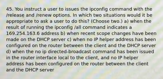 45. You instruct a user to issues the ipconfig command with the /release and /renew options. In which two situations would it be appropriate to ask a user to do this? (Choose two.) a) when the result of running the ipconfig /all command indicates a 169.254.163.6 address b) when recent scope changes have been made on the DHCP server c) when no IP helper address has been configured on the router between the client and the DHCP server d) when the no ip directed-broadcast command has been issued in the router interface local to the client, and no IP helper address has been configured on the router between the client and the DHCP server