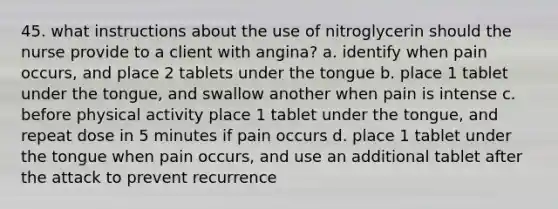 45. what instructions about the use of nitroglycerin should the nurse provide to a client with angina? a. identify when pain occurs, and place 2 tablets under the tongue b. place 1 tablet under the tongue, and swallow another when pain is intense c. before physical activity place 1 tablet under the tongue, and repeat dose in 5 minutes if pain occurs d. place 1 tablet under the tongue when pain occurs, and use an additional tablet after the attack to prevent recurrence