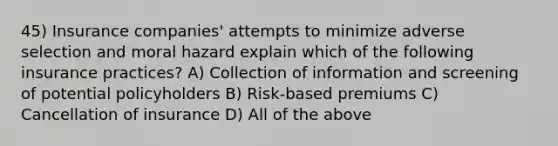 45) Insurance companies' attempts to minimize adverse selection and moral hazard explain which of the following insurance practices? A) Collection of information and screening of potential policyholders B) Risk-based premiums C) Cancellation of insurance D) All of the above