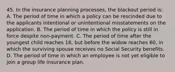 45. In the insurance planning processes, the blackout period is: A. The period of time in which a policy can be rescinded due to the applicants intentional or unintentional misstatements on the application. B. The period of time in which the policy is still in force despite non-payment. C. The period of time after the youngest child reaches 16, but before the widow reaches 60, in which the surviving spouse receives no Social Security benefits. D. The period of time in which an employee is not yet eligible to join a group life insurance plan.