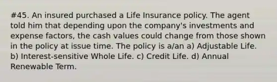 #45. An insured purchased a Life Insurance policy. The agent told him that depending upon the company's investments and expense factors, the cash values could change from those shown in the policy at issue time. The policy is a/an a) Adjustable Life. b) Interest-sensitive Whole Life. c) Credit Life. d) Annual Renewable Term.