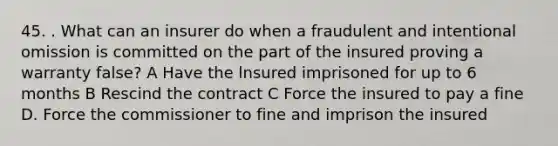 45. . What can an insurer do when a fraudulent and intentional omission is committed on the part of the insured proving a warranty false? A Have the lnsured imprisoned for up to 6 months B Rescind the contract C Force the insured to pay a fine D. Force the commissioner to fine and imprison the insured