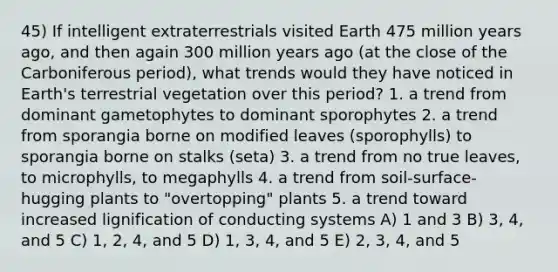 45) If intelligent extraterrestrials visited Earth 475 million years ago, and then again 300 million years ago (at the close of the Carboniferous period), what trends would they have noticed in Earth's terrestrial vegetation over this period? 1. a trend from dominant gametophytes to dominant sporophytes 2. a trend from sporangia borne on modified leaves (sporophylls) to sporangia borne on stalks (seta) 3. a trend from no true leaves, to microphylls, to megaphylls 4. a trend from soil-surface-hugging plants to "overtopping" plants 5. a trend toward increased lignification of conducting systems A) 1 and 3 B) 3, 4, and 5 C) 1, 2, 4, and 5 D) 1, 3, 4, and 5 E) 2, 3, 4, and 5