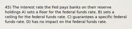 45) The interest rate the Fed pays banks on their reserve holdings A) sets a floor for the federal funds rate. B) sets a ceiling for the federal funds rate. C) guarantees a specific federal funds rate. D) has no impact on the federal funds rate.