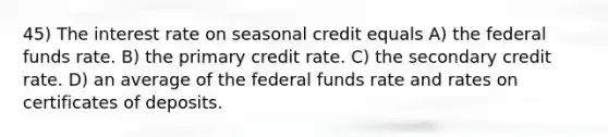 45) The interest rate on seasonal credit equals A) the federal funds rate. B) the primary credit rate. C) the secondary credit rate. D) an average of the federal funds rate and rates on certificates of deposits.