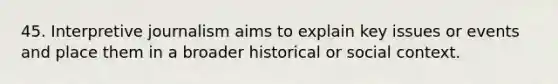 45. Interpretive journalism aims to explain key issues or events and place them in a broader historical or social context.