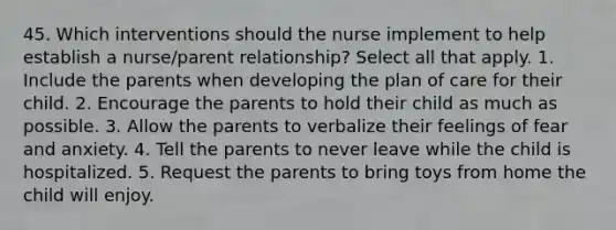 45. Which interventions should the nurse implement to help establish a nurse/parent relationship? Select all that apply. 1. Include the parents when developing the plan of care for their child. 2. Encourage the parents to hold their child as much as possible. 3. Allow the parents to verbalize their feelings of fear and anxiety. 4. Tell the parents to never leave while the child is hospitalized. 5. Request the parents to bring toys from home the child will enjoy.