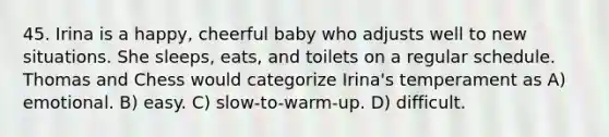 45. Irina is a happy, cheerful baby who adjusts well to new situations. She sleeps, eats, and toilets on a regular schedule. Thomas and Chess would categorize Irina's temperament as A) emotional. B) easy. C) slow-to-warm-up. D) difficult.