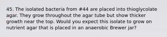 45. The isolated bacteria from #44 are placed into thioglycolate agar. They grow throughout the agar tube but show thicker growth near the top. Would you expect this isolate to grow on nutrient agar that is placed in an anaerobic Brewer jar?