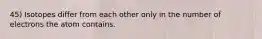 45) Isotopes differ from each other only in the number of electrons the atom contains.