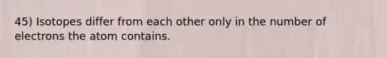 45) Isotopes differ from each other only in the number of electrons the atom contains.