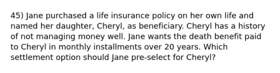 45) Jane purchased a life insurance policy on her own life and named her daughter, Cheryl, as beneficiary. Cheryl has a history of not managing money well. Jane wants the death benefit paid to Cheryl in monthly installments over 20 years. Which settlement option should Jane pre-select for Cheryl?