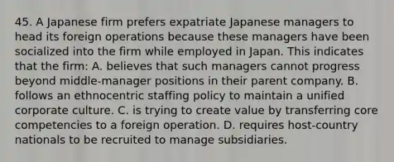 45. A Japanese firm prefers expatriate Japanese managers to head its foreign operations because these managers have been socialized into the firm while employed in Japan. This indicates that the firm: A. believes that such managers cannot progress beyond middle-manager positions in their parent company. B. follows an ethnocentric staffing policy to maintain a unified corporate culture. C. is trying to create value by transferring core competencies to a foreign operation. D. requires host-country nationals to be recruited to manage subsidiaries.