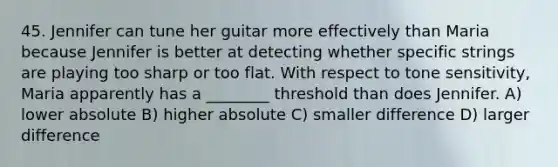 45. Jennifer can tune her guitar more effectively than Maria because Jennifer is better at detecting whether specific strings are playing too sharp or too flat. With respect to tone sensitivity, Maria apparently has a ________ threshold than does Jennifer. A) lower absolute B) higher absolute C) smaller difference D) larger difference