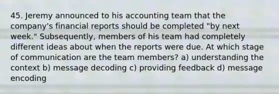 45. Jeremy announced to his accounting team that the company's financial reports should be completed "by next week." Subsequently, members of his team had completely different ideas about when the reports were due. At which stage of communication are the team members? a) understanding the context b) message decoding c) providing feedback d) message encoding