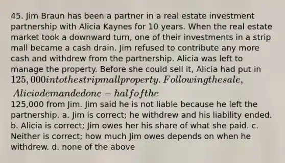 45. Jim Braun has been a partner in a real estate investment partnership with Alicia Kaynes for 10 years. When the real estate market took a downward turn, one of their investments in a strip mall became a cash drain. Jim refused to contribute any more cash and withdrew from the partnership. Alicia was left to manage the property. Before she could sell it, Alicia had put in 125,000 into the strip mall property. Following the sale, Alicia demanded one-half of the125,000 from Jim. Jim said he is not liable because he left the partnership. a. Jim is correct; he withdrew and his liability ended. b. Alicia is correct; Jim owes her his share of what she paid. c. Neither is correct; how much Jim owes depends on when he withdrew. d. none of the above