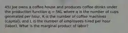 45) Joe owns a coffee house and produces coffee drinks under the production function q = 5KL where q is the number of cups generated per hour, K is the number of coffee machines (capital), and L is the number of employees hired per hour (labor). What is the marginal product of labor?