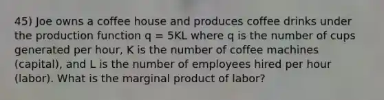 45) Joe owns a coffee house and produces coffee drinks under the production function q = 5KL where q is the number of cups generated per hour, K is the number of coffee machines (capital), and L is the number of employees hired per hour (labor). What is the marginal product of labor?