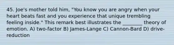 45. Joe's mother told him, "You know you are angry when your heart beats fast and you experience that unique trembling feeling inside." This remark best illustrates the ________ theory of emotion. A) two-factor B) James-Lange C) Cannon-Bard D) drive-reduction