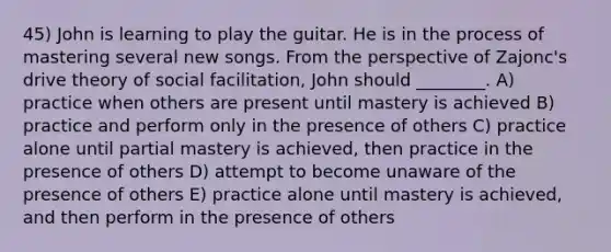 45) John is learning to play the guitar. He is in the process of mastering several new songs. From the perspective of Zajonc's drive theory of social facilitation, John should ________. A) practice when others are present until mastery is achieved B) practice and perform only in the presence of others C) practice alone until partial mastery is achieved, then practice in the presence of others D) attempt to become unaware of the presence of others E) practice alone until mastery is achieved, and then perform in the presence of others