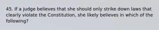 45. If a judge believes that she should only strike down laws that clearly violate the Constitution, she likely believes in which of the following?